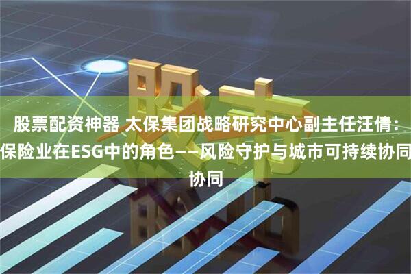 股票配资神器 太保集团战略研究中心副主任汪倩：保险业在ESG中的角色——风险守护与城市可持续协同