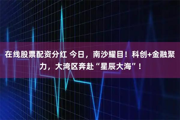 在线股票配资分红 今日，南沙耀目！科创+金融聚力，大湾区奔赴“星辰大海”！
