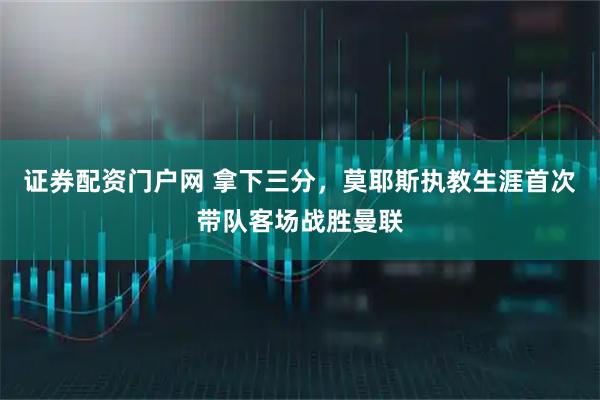 证券配资门户网 拿下三分，莫耶斯执教生涯首次带队客场战胜曼联