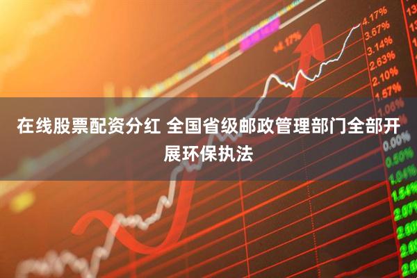 在线股票配资分红 全国省级邮政管理部门全部开展环保执法