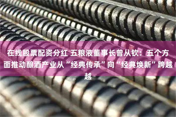 在线股票配资分红 五粮液董事长曾从钦：五个方面推动酿酒产业从“经典传承”向“经典焕新”跨越