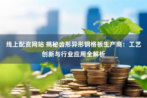 线上配资网站 揭秘齿形异形钢格板生产商：工艺创新与行业应用全解析